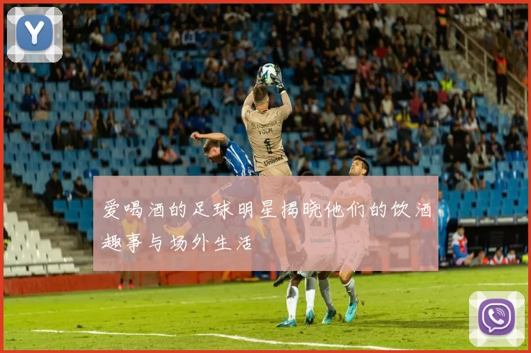 爱喝酒的足球明星揭晓他们的饮酒趣事与场外生活
