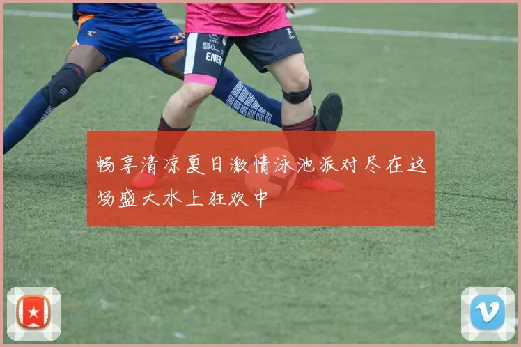 畅享清凉夏日激情泳池派对尽在这场盛大水上狂欢中