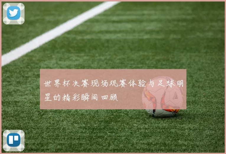 世界杯决赛现场观赛体验与足球明星的精彩瞬间回顾