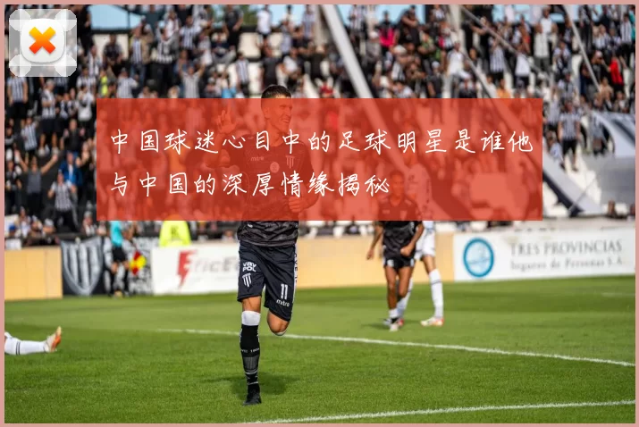中国球迷心目中的足球明星是谁他与中国的深厚情缘揭秘