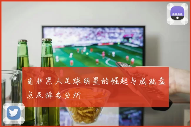南非黑人足球明星的崛起与成就盘点及排名分析