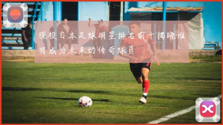 现役日本足球明星排名前十揭晓谁将成为未来的传奇球员