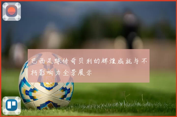 巴西足球传奇贝利的辉煌成就与不朽影响力全景展示