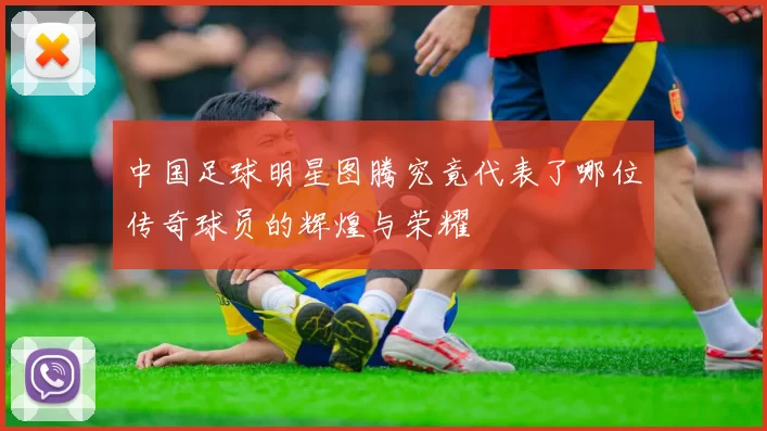 中国足球明星图腾究竟代表了哪位传奇球员的辉煌与荣耀