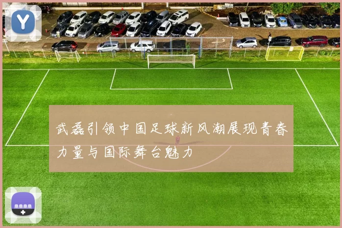 武磊引领中国足球新风潮展现青春力量与国际舞台魅力