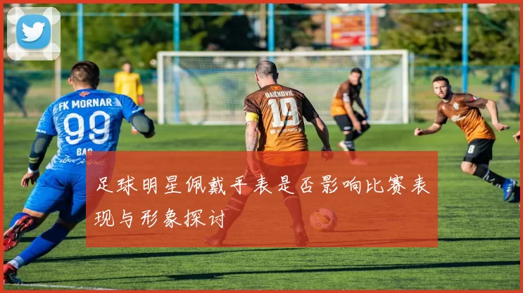 足球明星佩戴手表是否影响比赛表现与形象探讨
