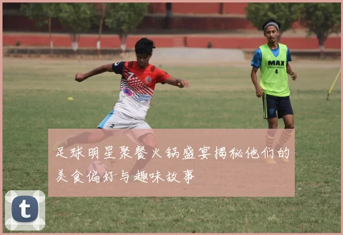 足球明星聚餐火锅盛宴揭秘他们的美食偏好与趣味故事
