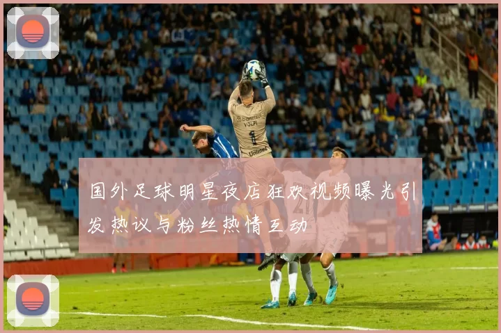 国外足球明星夜店狂欢视频曝光引发热议与粉丝热情互动