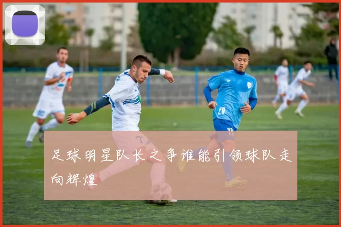 足球明星队长之争谁能引领球队走向辉煌
