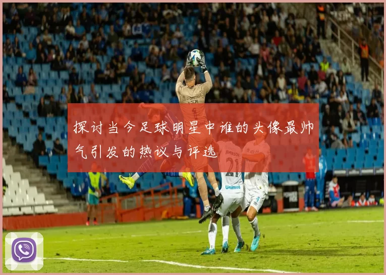 探讨当今足球明星中谁的头像最帅气引发的热议与评选