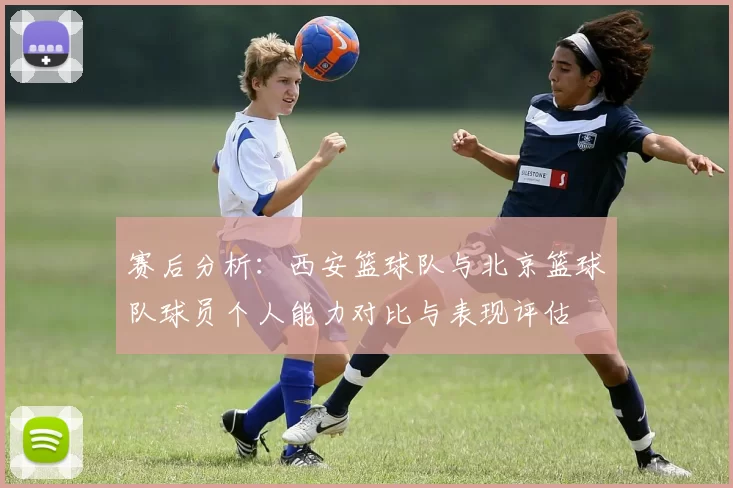 赛后分析：西安篮球队与北京篮球队球员个人能力对比与表现评估