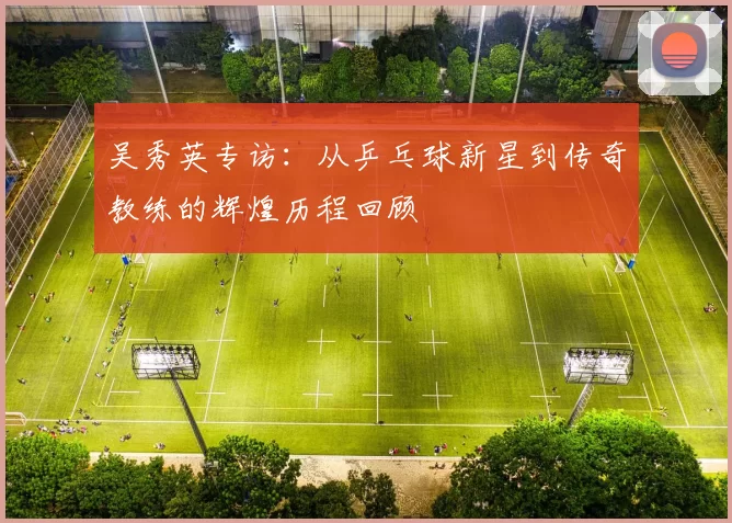 吴秀英专访：从乒乓球新星到传奇教练的辉煌历程回顾