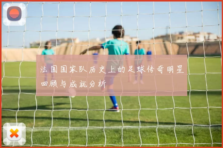 法国国家队历史上的足球传奇明星回顾与成就分析