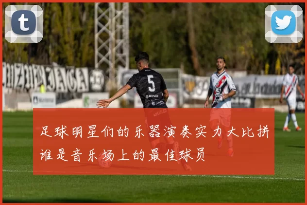 足球明星们的乐器演奏实力大比拼谁是音乐场上的最佳球员