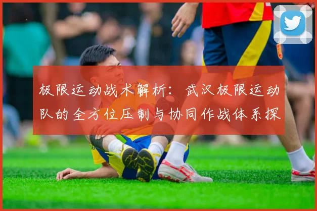 极限运动战术解析：武汉极限运动队的全方位压制与协同作战体系探讨