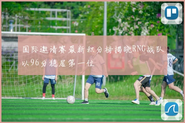 国际邀请赛最新积分榜揭晓RNG战队以96分稳居第一位