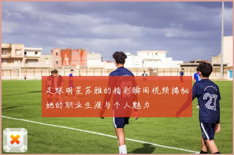 足球明星苏雅的精彩瞬间视频揭秘她的职业生涯与个人魅力