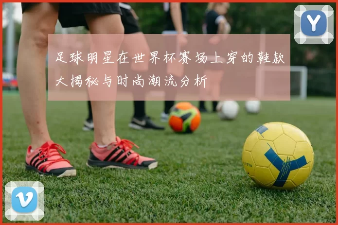 足球明星在世界杯赛场上穿的鞋款大揭秘与时尚潮流分析