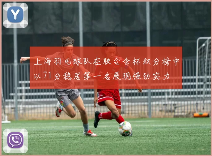 上海羽毛球队在联合会杯积分榜中以71分稳居第一名展现强劲实力