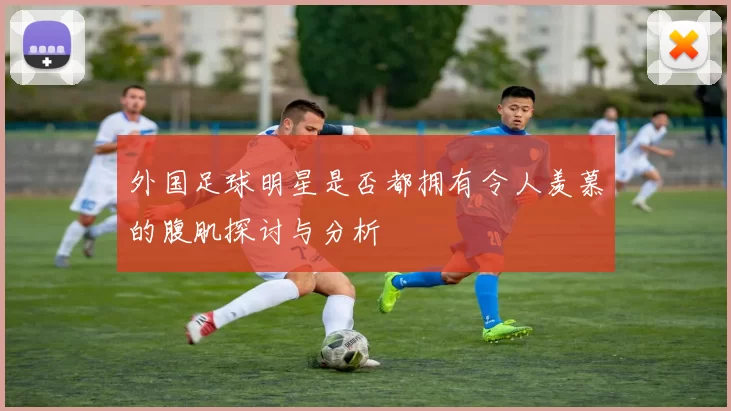 外国足球明星是否都拥有令人羡慕的腹肌探讨与分析