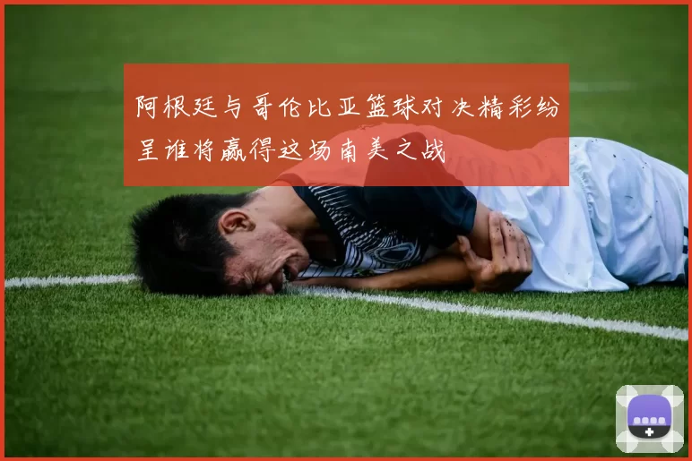 阿根廷与哥伦比亚篮球对决精彩纷呈谁将赢得这场南美之战