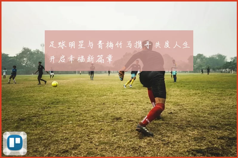 足球明星与青梅竹马携手共度人生开启幸福新篇章