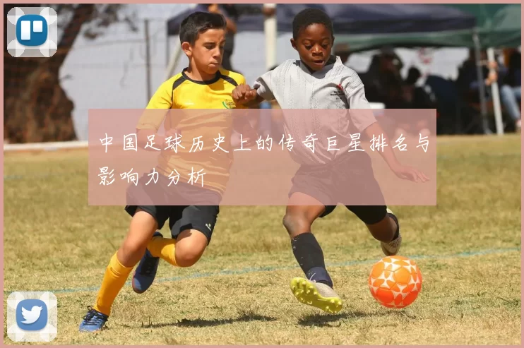 中国足球历史上的传奇巨星排名与影响力分析