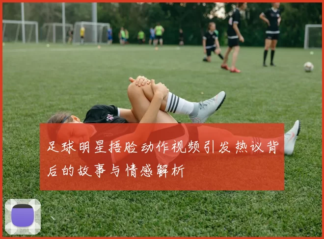 足球明星捂脸动作视频引发热议背后的故事与情感解析