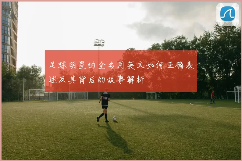 足球明星的全名用英文如何正确表述及其背后的故事解析