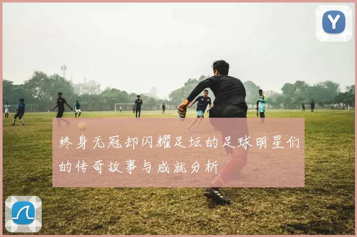 终身无冠却闪耀足坛的足球明星们的传奇故事与成就分析