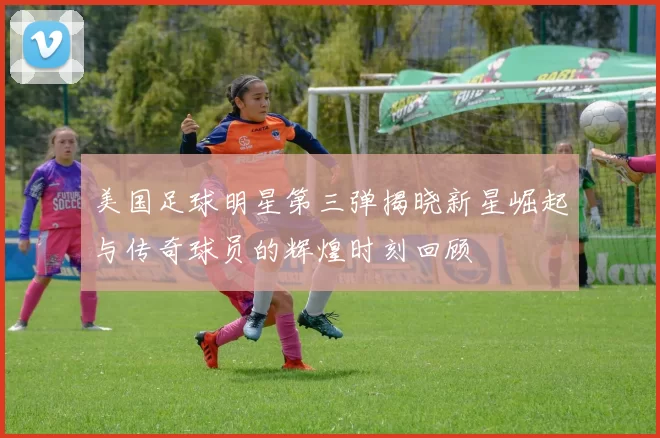 美国足球明星第三弹揭晓新星崛起与传奇球员的辉煌时刻回顾
