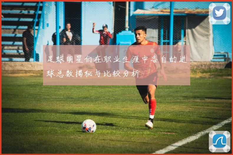 足球明星们在职业生涯中各自的进球总数揭秘与比较分析