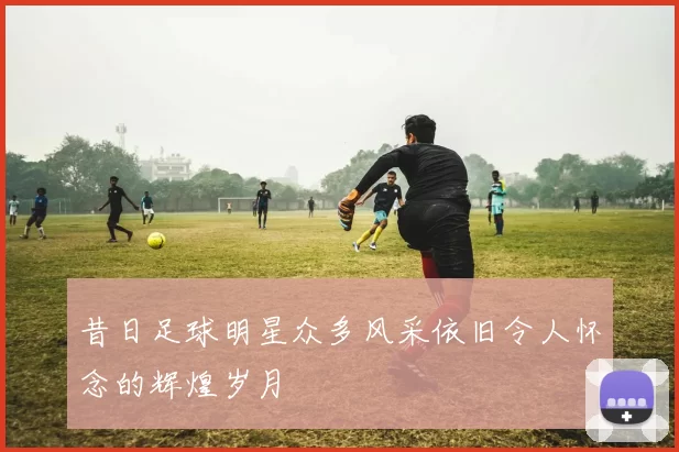 昔日足球明星众多风采依旧令人怀念的辉煌岁月
