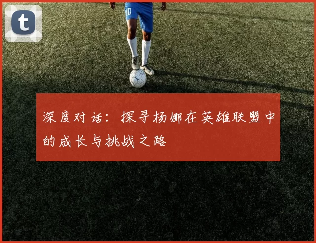 深度对话：探寻杨娜在英雄联盟中的成长与挑战之路