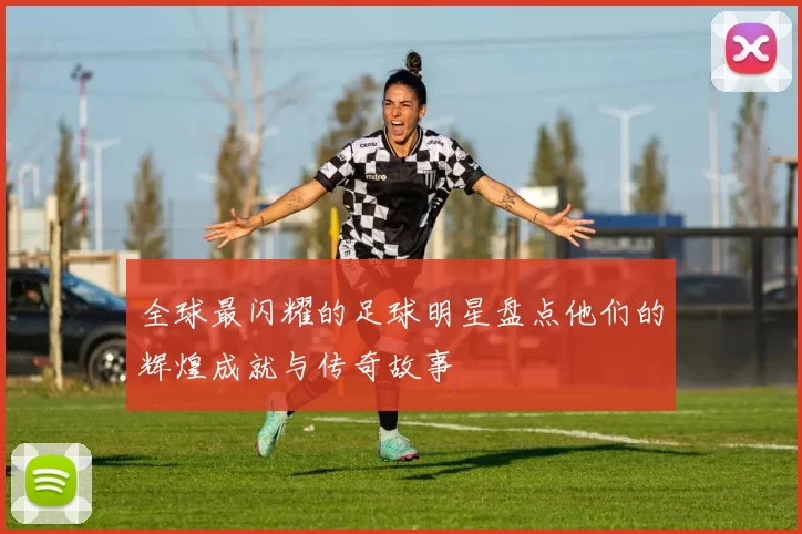全球最闪耀的足球明星盘点他们的辉煌成就与传奇故事