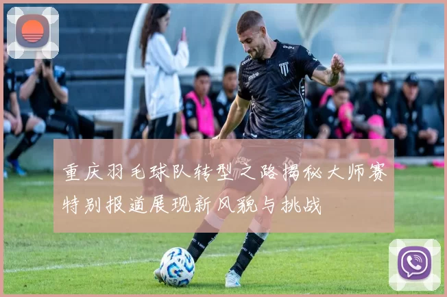 重庆羽毛球队转型之路揭秘大师赛特别报道展现新风貌与挑战