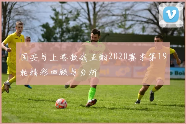 国安与上港激战正酣2020赛季第19轮精彩回顾与分析