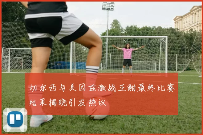 切尔西与美因兹激战正酣最终比赛结果揭晓引发热议