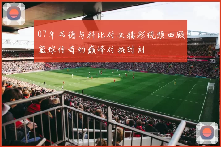 07年韦德与科比对决精彩视频回顾篮球传奇的巅峰对抗时刻