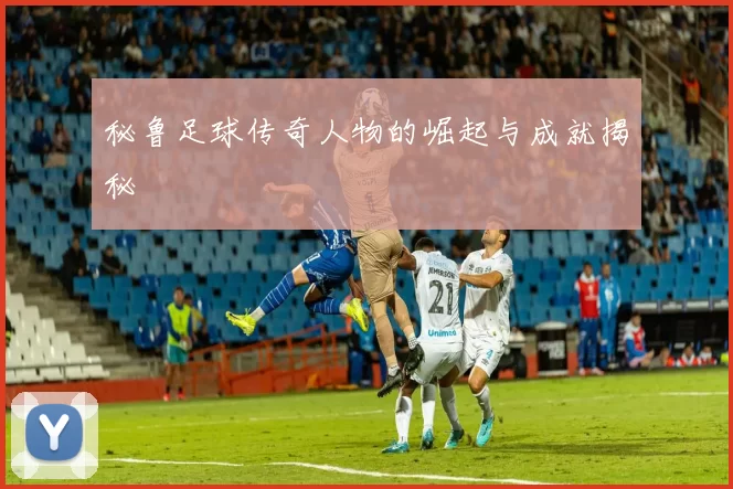 秘鲁足球传奇人物的崛起与成就揭秘