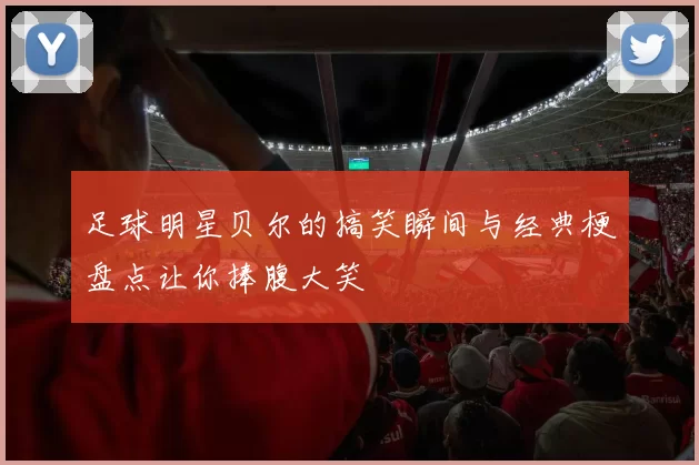 足球明星贝尔的搞笑瞬间与经典梗盘点让你捧腹大笑
