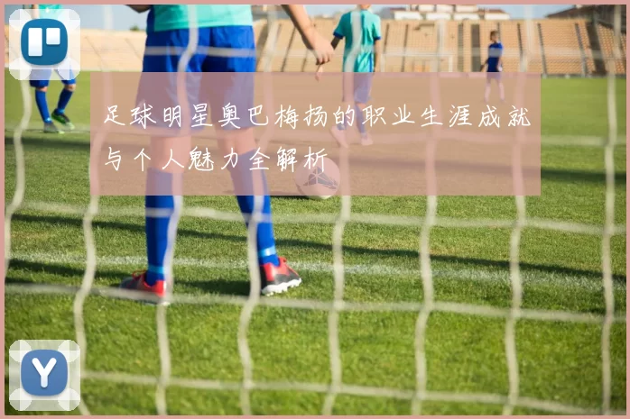 足球明星奥巴梅扬的职业生涯成就与个人魅力全解析