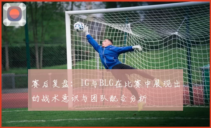 赛后复盘：IG与BLG在比赛中展现出的战术意识与团队配合分析