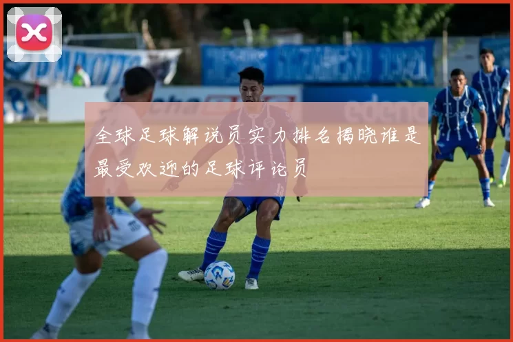 全球足球解说员实力排名揭晓谁是最受欢迎的足球评论员