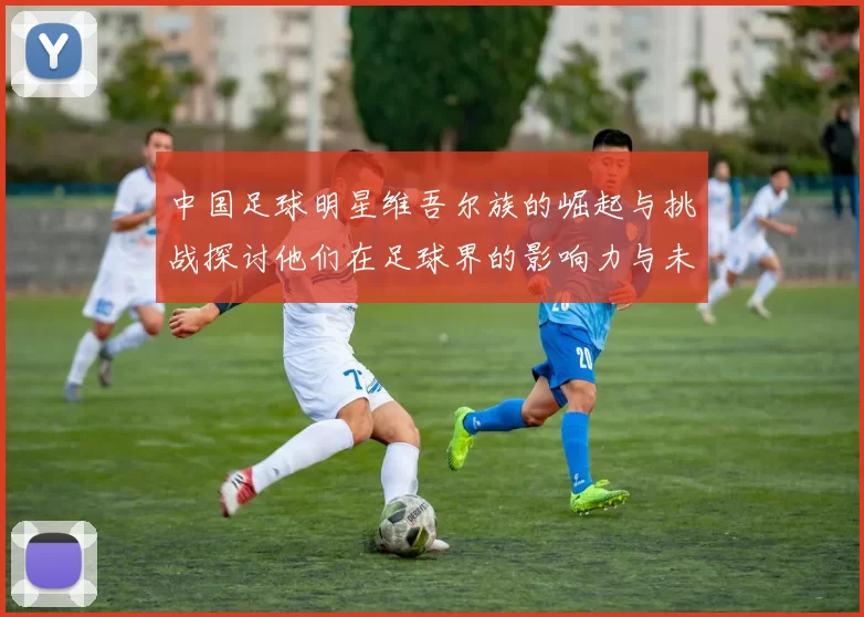 中国足球明星维吾尔族的崛起与挑战探讨他们在足球界的影响力与未来发展