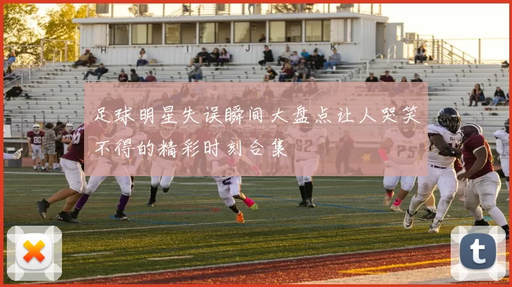 足球明星失误瞬间大盘点让人哭笑不得的精彩时刻合集