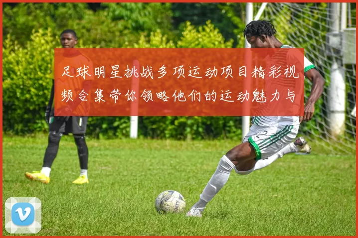 足球明星挑战多项运动项目精彩视频合集带你领略他们的运动魅力与激情