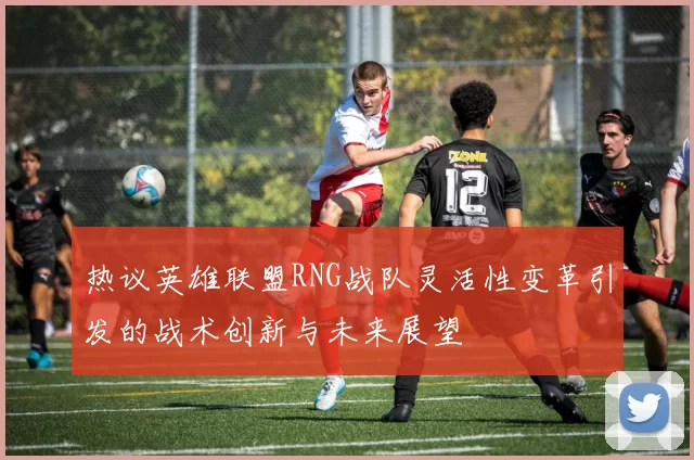 热议英雄联盟RNG战队灵活性变革引发的战术创新与未来展望